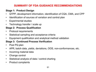 SUMMARY OF FDA GUIDANCE RECOMMENDATIONS
Stage 1: Product Design
•  QTPP, development information, identification of CQA, CMA, and CPP
•  Identification of sources of variation and control plan
•  Experimental studies
•  Technology transfer / scale up
Stage 2: Process Qualification
•  Protocol requirements
•  Statistical sampling and acceptance criteria
•  Equipment qualification and analytical method validation
Stage 3: Continued Process Verification
•  Post PQ plan
•  APR, batch data, yields, deviations, OOS, non-conformances, etc.
•  Incoming material data
•  Change control
•  Statistical analysis of data / control charting
•  Product complaints
                                    61
 