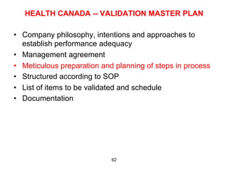 HEALTH CANADA -- VALIDATION MASTER PLAN

•  Company philosophy, intentions and approaches to
   establish performance adequacy
•  Management agreement
•  Meticulous preparation and planning of steps in process
•  Structured according to SOP
•  List of items to be validated and schedule
•  Documentation




                            62
 