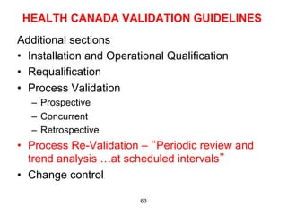 HEALTH CANADA VALIDATION GUIDELINES
Additional sections
•  Installation and Operational Qualification
•  Requalification
•  Process Validation
   –  Prospective
   –  Concurrent
   –  Retrospective
•  Process Re-Validation – “Periodic review and
   trend analysis …at scheduled intervals”
•  Change control

                          63
 