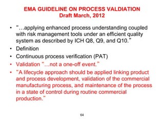 EMA GUIDELINE ON PROCESS VALDIATION
                Draft March, 2012

•  “…applying enhanced process understanding coupled
   with risk management tools under an efficient quality
   system as described by ICH Q8, Q9, and Q10.”
•  Definition
•  Continuous process verification (PAT)
•  Validation “…not a one-off event.”
•  “A lifecycle approach should be applied linking product
   and process development, validation of the commercial
   manufacturing process, and maintenance of the process
   in a state of control during routine commercial
   production.”

                            64
 