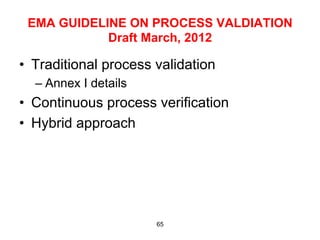 EMA GUIDELINE ON PROCESS VALDIATION
            Draft March, 2012

•  Traditional process validation
  –  Annex I details
•  Continuous process verification
•  Hybrid approach




                       65
 