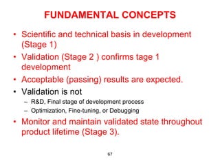 FUNDAMENTAL CONCEPTS
•  Scientific and technical basis in development
   (Stage 1)
•  Validation (Stage 2 ) confirms tage 1
   development
•  Acceptable (passing) results are expected.
•  Validation is not
  –  R&D, Final stage of development process
  –  Optimization, Fine-tuning, or Debugging
•  Monitor and maintain validated state throughout
   product lifetime (Stage 3).

                               67
 
