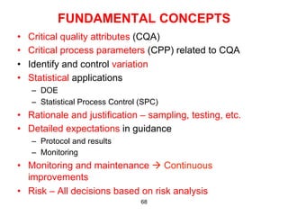 FUNDAMENTAL CONCEPTS
•    Critical quality attributes (CQA)
•    Critical process parameters (CPP) related to CQA
•    Identify and control variation
•    Statistical applications
     –  DOE
     –  Statistical Process Control (SPC)
•  Rationale and justification – sampling, testing, etc.
•  Detailed expectations in guidance
     –  Protocol and results
     –  Monitoring
•  Monitoring and maintenance à Continuous
   improvements
•  Risk – All decisions based on risk analysis
                                    68
 