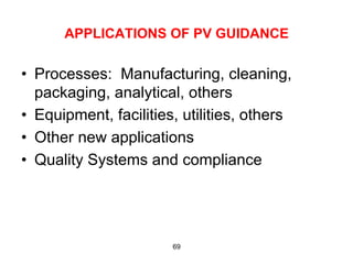 APPLICATIONS OF PV GUIDANCE

•  Processes: Manufacturing, cleaning,
   packaging, analytical, others
•  Equipment, facilities, utilities, others
•  Other new applications
•  Quality Systems and compliance




                        69
 