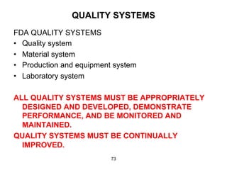 QUALITY SYSTEMS
FDA QUALITY SYSTEMS
•  Quality system
•  Material system
•  Production and equipment system
•  Laboratory system

ALL QUALITY SYSTEMS MUST BE APPROPRIATELY
  DESIGNED AND DEVELOPED, DEMONSTRATE
  PERFORMANCE, AND BE MONITORED AND
  MAINTAINED.
QUALITY SYSTEMS MUST BE CONTINUALLY
  IMPROVED.
                          73
 