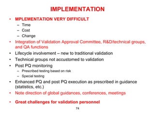 IMPLEMENTATION
•  MPLEMENTATION VERY DIFFICULT
   –  Time
   –  Cost
   –  Change
•  Integration of Validation Approval Committee, R&D/technical groups,
   and QA functions
•  Lifecycle involvement – new to traditional validation
•  Technical groups not accustomed to validation
•  Post PQ monitoring
   –  Prescribed testing based on risk
   –  Special testing
•  Enhanced PQ and post PQ execution as prescribed in guidance
   (statistics, etc.)
•  Note direction of global guidances, conferences, meetings

•  Great challenges for validation personnel
                                         74
 