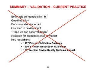 SUMMARY -- VALIDATION – CURRENT PRACTICE


Emphasis on repeatability (3x)
One-time effort
Documentation important
Last step in development
“Hope we can pass validation”
Required for product release to market
Key regulations:
       •  1987 Process Validation Guidance
       •  1990’s Pharma Inspection Guidelines
       •  1997 Medical Device Quality Systems Manual




                             77
 