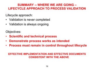 SUMMARY -- WHERE WE ARE GOING –
 LIFECYCLE APPROACH TO PROCESS VALIDATION

Lifecycle approach:
•  Validation is never completed
•  Validation is always ongoing

Objectives:
•  Scientific and technical process
•  Demonstrate process works as intended
•  Process must remain in control throughout lifecycle

 EFFECTIVE IMPLEMENTATION AND EFFECTIVE DOCUMENTS
              CONSISTENT WITH THE ABOVE


                             78
 