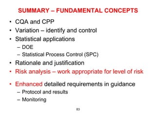 SUMMARY – FUNDAMENTAL CONCEPTS
•  CQA and CPP
•  Variation – identify and control
•  Statistical applications
   –  DOE
   –  Statistical Process Control (SPC)
•  Rationale and justification
•  Risk analysis – work appropriate for level of risk

•  Enhanced detailed requirements in guidance
   –  Protocol and results
   –  Monitoring
                             83
 