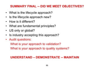 SUMMARY FINAL -- DID WE MEET OBJECTIVES?

•    What is the lifecycle approach?
•    Is the lifecycle approach new?
•    How is it different?
•    What are fundamental principles?
•    US only or global?
•    Is industry accepting this approach?
•    Audit questions:
      What is your approach to validation?
      What is your approach to quality systems?

     UNDERSTAND – DEMONSTRATE -- MAINTAIN

                              86
 