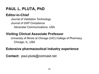 PAUL L. PLUTA, PhD
Editor-in-Chief
   Journal of Validation Technology
   Journal of GXP Compliance
     Advanstar Communications, USA

Visiting Clinical Associate Professor
   University of Illinois at Chicago (UIC) College of Pharmacy
     Chicago, IL, USA

Extensive pharmaceutical industry experience

Contact: paul.pluta@comcast.net


                                  87
 