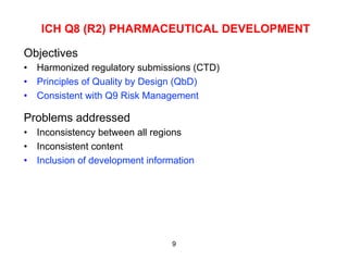 ICH Q8 (R2) PHARMACEUTICAL DEVELOPMENT

Objectives
•  Harmonized regulatory submissions (CTD)
•  Principles of Quality by Design (QbD)
•  Consistent with Q9 Risk Management

Problems addressed
•  Inconsistency between all regions
•  Inconsistent content
•  Inclusion of development information




                                 9
 