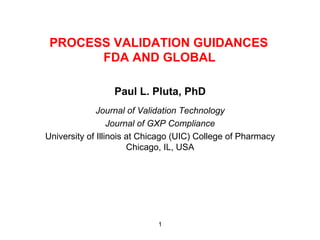 PROCESS VALIDATION GUIDANCES
       FDA AND GLOBAL

                 Paul L. Pluta, PhD
              Journal of Validation Technology
                  Journal of GXP Compliance
University of Illinois at Chicago (UIC) College of Pharmacy
                       Chicago, IL, USA




                             1
 