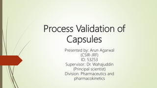 Process Validation of
Capsules
Presented by: Arun Agarwal
(CSIR-JRF)
ID: 53253
Supervisor: Dr. Wahajuddin
(Principal scientist)
Division: Pharmaceutics and
pharmacokinetics
 