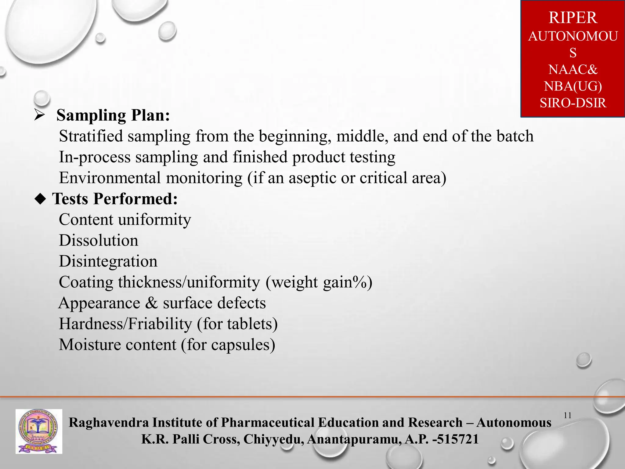 Raghavendra Institute of Pharmaceutical Education and Research – Autonomous
K.R. Palli Cross, Chiyyedu, Anantapuramu, A.P. -515721
RIPER
AUTONOMOU
S
NAAC&
NBA(UG)
SIRO-DSIR
11
 Sampling Plan:
Stratified sampling from the beginning, middle, and end of the batch
In-process sampling and finished product testing
Environmental monitoring (if an aseptic or critical area)
🔹 Tests Performed:
Content uniformity
Dissolution
Disintegration
Coating thickness/uniformity (weight gain%)
Appearance & surface defects
Hardness/Friability (for tablets)
Moisture content (for capsules)
 