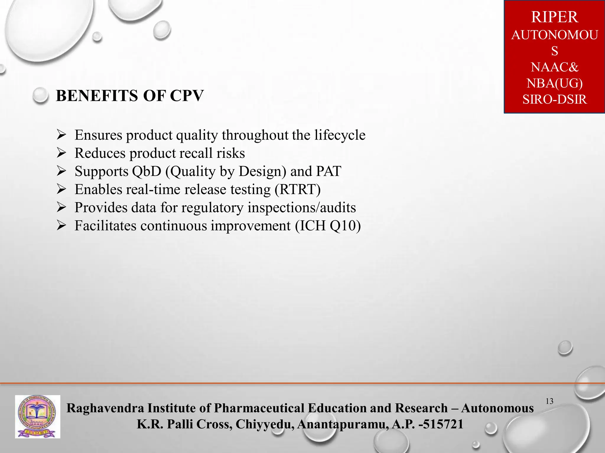 Raghavendra Institute of Pharmaceutical Education and Research – Autonomous
K.R. Palli Cross, Chiyyedu, Anantapuramu, A.P. -515721
RIPER
AUTONOMOU
S
NAAC&
NBA(UG)
SIRO-DSIR
13
BENEFITS OF CPV
 Ensures product quality throughout the lifecycle
 Reduces product recall risks
 Supports QbD (Quality by Design) and PAT
 Enables real-time release testing (RTRT)
 Provides data for regulatory inspections/audits
 Facilitates continuous improvement (ICH Q10)
 