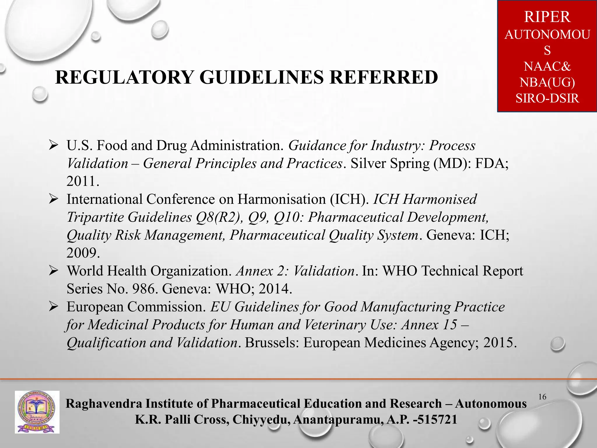 Raghavendra Institute of Pharmaceutical Education and Research – Autonomous
K.R. Palli Cross, Chiyyedu, Anantapuramu, A.P. -515721
RIPER
AUTONOMOU
S
NAAC&
NBA(UG)
SIRO-DSIR
16
REGULATORY GUIDELINES REFERRED
 U.S. Food and Drug Administration. Guidance for Industry: Process
Validation – General Principles and Practices. Silver Spring (MD): FDA;
2011.
 International Conference on Harmonisation (ICH). ICH Harmonised
Tripartite Guidelines Q8(R2), Q9, Q10: Pharmaceutical Development,
Quality Risk Management, Pharmaceutical Quality System. Geneva: ICH;
2009.
 World Health Organization. Annex 2: Validation. In: WHO Technical Report
Series No. 986. Geneva: WHO; 2014.
 European Commission. EU Guidelines for Good Manufacturing Practice
for Medicinal Products for Human and Veterinary Use: Annex 15 –
Qualification and Validation. Brussels: European Medicines Agency; 2015.
 