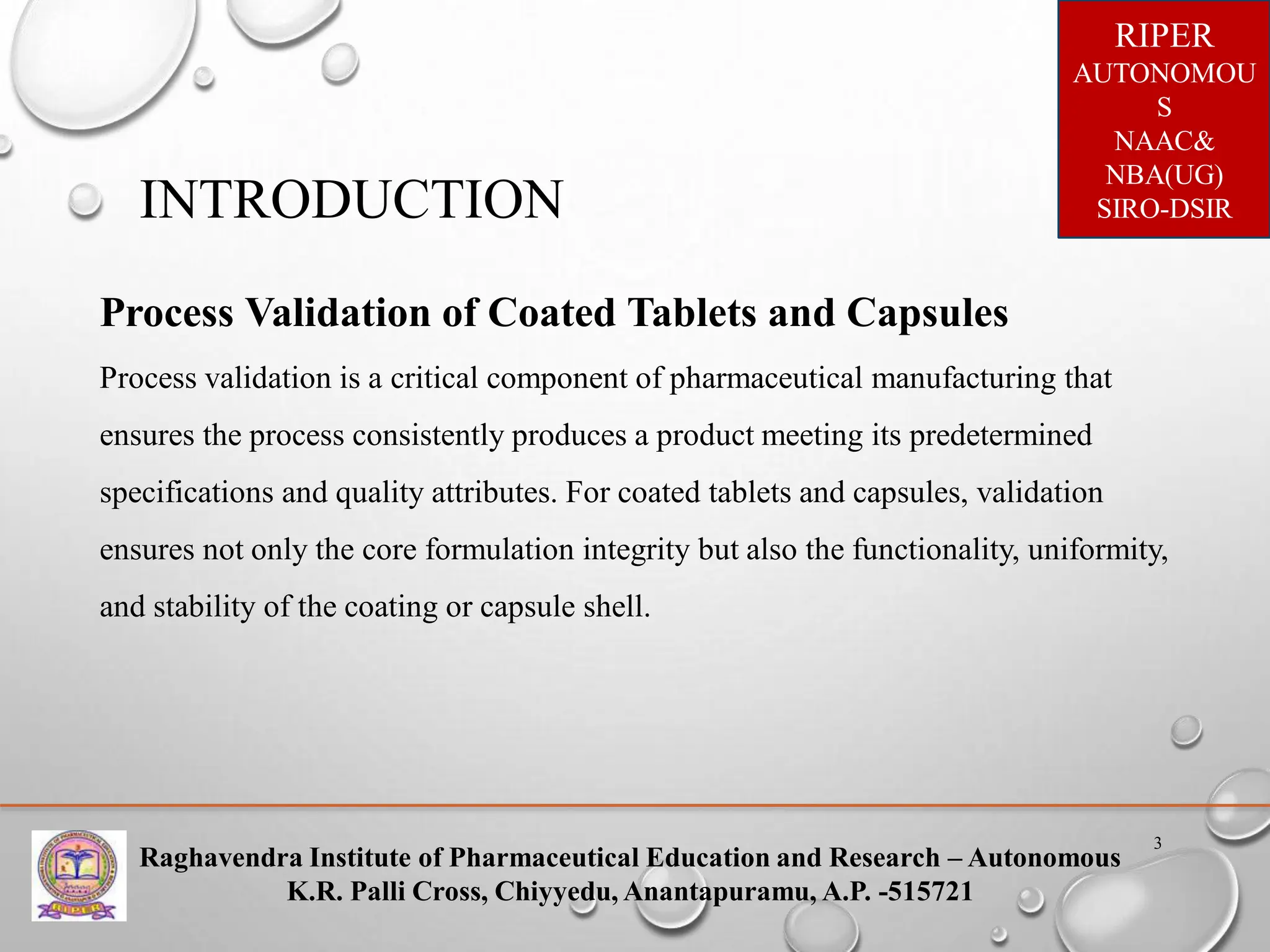 Raghavendra Institute of Pharmaceutical Education and Research – Autonomous
K.R. Palli Cross, Chiyyedu, Anantapuramu, A.P. -515721
RIPER
AUTONOMOU
S
NAAC&
NBA(UG)
SIRO-DSIR
3
INTRODUCTION
Process Validation of Coated Tablets and Capsules
Process validation is a critical component of pharmaceutical manufacturing that
ensures the process consistently produces a product meeting its predetermined
specifications and quality attributes. For coated tablets and capsules, validation
ensures not only the core formulation integrity but also the functionality, uniformity,
and stability of the coating or capsule shell.
 