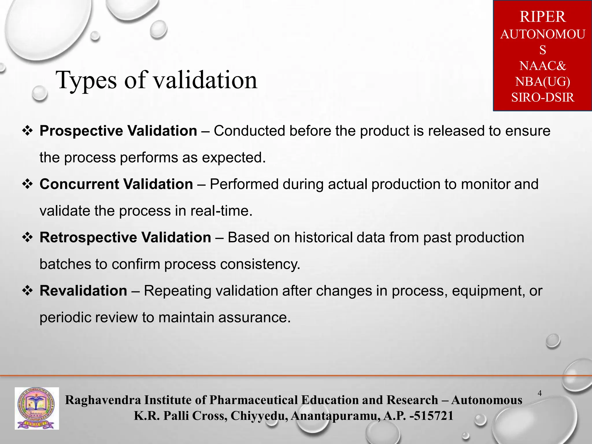 Raghavendra Institute of Pharmaceutical Education and Research – Autonomous
K.R. Palli Cross, Chiyyedu, Anantapuramu, A.P. -515721
RIPER
AUTONOMOU
S
NAAC&
NBA(UG)
SIRO-DSIR
4
Types of validation
 Prospective Validation – Conducted before the product is released to ensure
the process performs as expected.
 Concurrent Validation – Performed during actual production to monitor and
validate the process in real-time.
 Retrospective Validation – Based on historical data from past production
batches to confirm process consistency.
 Revalidation – Repeating validation after changes in process, equipment, or
periodic review to maintain assurance.
 