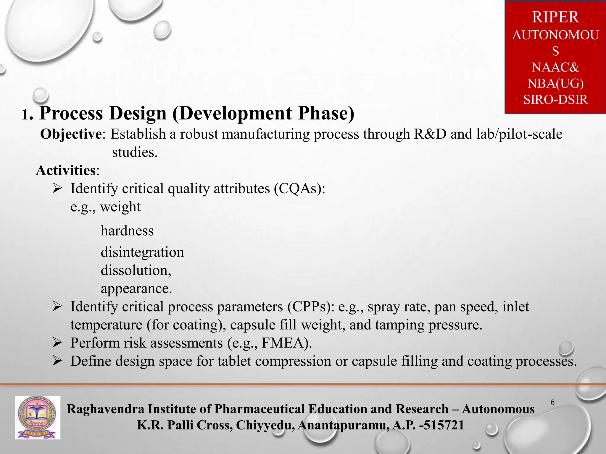 Raghavendra Institute of Pharmaceutical Education and Research – Autonomous
K.R. Palli Cross, Chiyyedu, Anantapuramu, A.P. -515721
RIPER
AUTONOMOU
S
NAAC&
NBA(UG)
SIRO-DSIR
6
1. Process Design (Development Phase)
Objective: Establish a robust manufacturing process through R&D and lab/pilot-scale
studies.
Activities:
 Identify critical quality attributes (CQAs):
e.g., weight
hardness
disintegration
dissolution,
appearance.
 Identify critical process parameters (CPPs): e.g., spray rate, pan speed, inlet
temperature (for coating), capsule fill weight, and tamping pressure.
 Perform risk assessments (e.g., FMEA).
 Define design space for tablet compression or capsule filling and coating processes.
 
