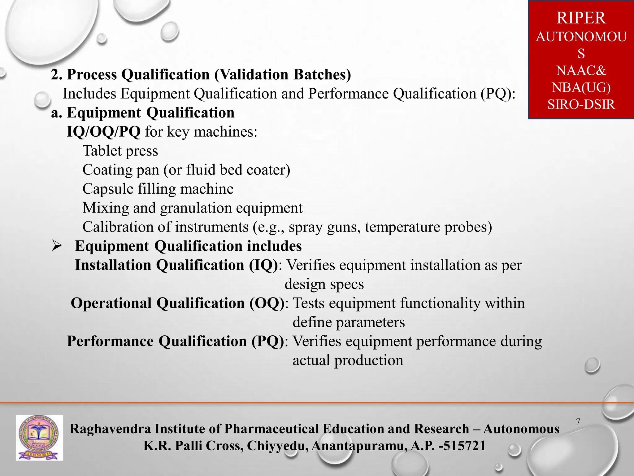 Raghavendra Institute of Pharmaceutical Education and Research – Autonomous
K.R. Palli Cross, Chiyyedu, Anantapuramu, A.P. -515721
RIPER
AUTONOMOU
S
NAAC&
NBA(UG)
SIRO-DSIR
7
2. Process Qualification (Validation Batches)
Includes Equipment Qualification and Performance Qualification (PQ):
a. Equipment Qualification
IQ/OQ/PQ for key machines:
Tablet press
Coating pan (or fluid bed coater)
Capsule filling machine
Mixing and granulation equipment
Calibration of instruments (e.g., spray guns, temperature probes)
 Equipment Qualification includes
Installation Qualification (IQ): Verifies equipment installation as per
design specs
Operational Qualification (OQ): Tests equipment functionality within
define parameters
Performance Qualification (PQ): Verifies equipment performance during
actual production
 