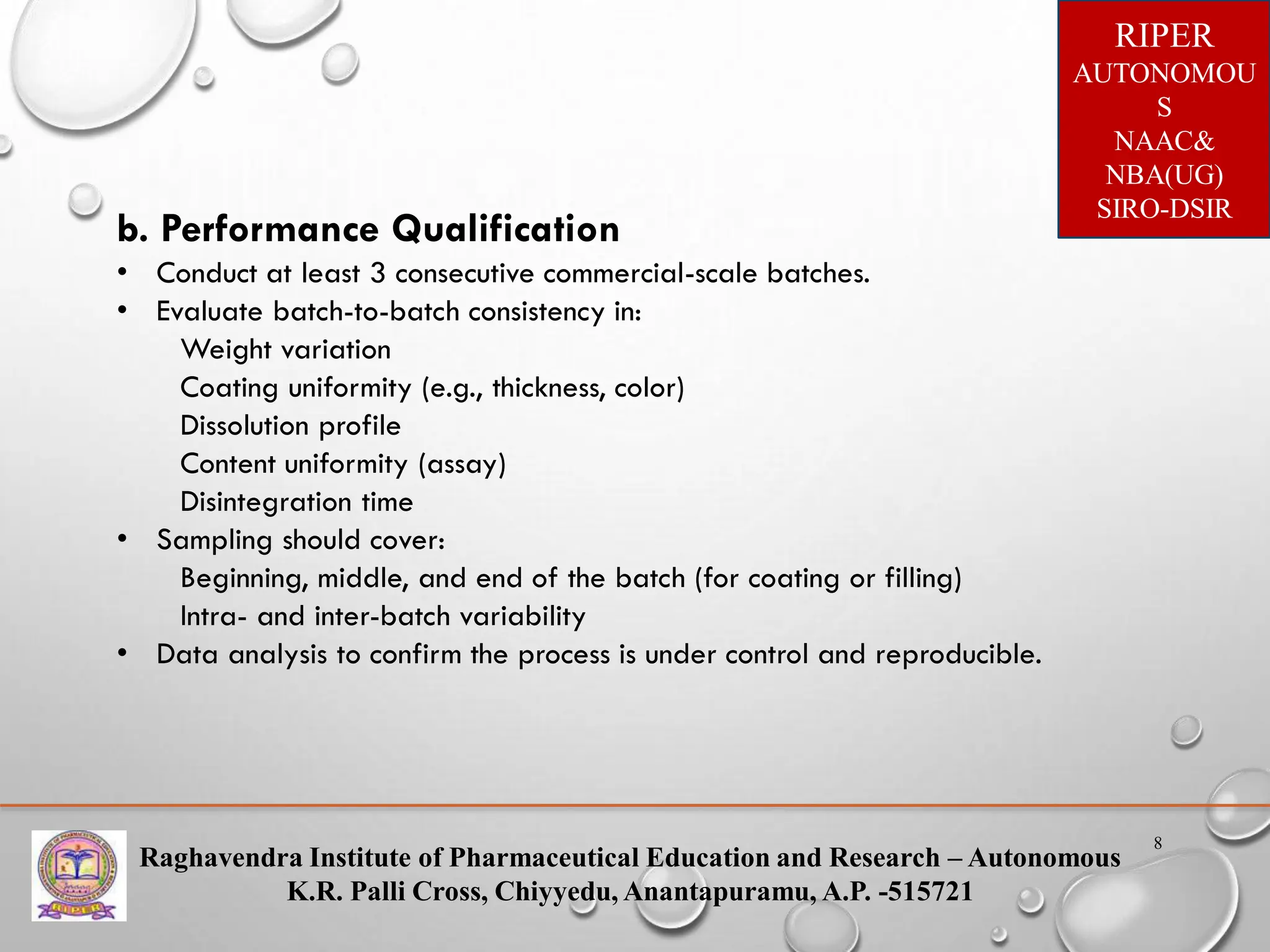 Raghavendra Institute of Pharmaceutical Education and Research – Autonomous
K.R. Palli Cross, Chiyyedu, Anantapuramu, A.P. -515721
RIPER
AUTONOMOU
S
NAAC&
NBA(UG)
SIRO-DSIR
8
b. Performance Qualification
• Conduct at least 3 consecutive commercial-scale batches.
• Evaluate batch-to-batch consistency in:
Weight variation
Coating uniformity (e.g., thickness, color)
Dissolution profile
Content uniformity (assay)
Disintegration time
• Sampling should cover:
Beginning, middle, and end of the batch (for coating or filling)
Intra- and inter-batch variability
• Data analysis to confirm the process is under control and reproducible.
 