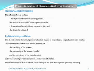 Santosh Kumar Narla, Ph.D: santosh_narla@yahoo.com 10
Process Validation of Pharmaceutical Drug Products
PROCESS VALIDATION SCHEME
The scheme should include
a description of the manufacturing process,
the tests to be performed and acceptance criteria,
a description of the additional controls in place and
the data to be collected.
Traditional process validation
This should outline the formal process validation studies to be conducted on production scale batches.
The number of batches used would depend on
the variability of the process,
the complexity of the process / product
and the experience of the manufacturer,
but would usually be a minimum of 3 consecutive batches.
The information will be available for verification post authorisation by the supervisory authority.
 