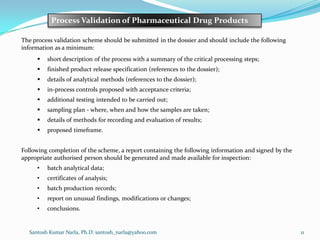 Santosh Kumar Narla, Ph.D: santosh_narla@yahoo.com 11
Process Validation of Pharmaceutical Drug Products
The process validation scheme should be submitted in the dossier and should include the following
information as a minimum:
 short description of the process with a summary of the critical processing steps;
 finished product release specification (references to the dossier);
 details of analytical methods (references to the dossier);
 in-process controls proposed with acceptance criteria;
 additional testing intended to be carried out;
 sampling plan - where, when and how the samples are taken;
 details of methods for recording and evaluation of results;
 proposed timeframe.
Following completion of the scheme, a report containing the following information and signed by the
appropriate authorised person should be generated and made available for inspection:
• batch analytical data;
• certificates of analysis;
• batch production records;
• report on unusual findings, modifications or changes;
• conclusions.
 