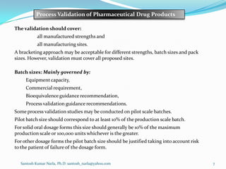 Santosh Kumar Narla, Ph.D: santosh_narla@yahoo.com 7
Process Validation of Pharmaceutical Drug Products
The validation should cover:
all manufactured strengths and
all manufacturing sites.
A bracketing approach may be acceptable for different strengths, batch sizes and pack
sizes. However, validation must cover all proposed sites.
Batch sizes: Mainly governed by:
Equipment capacity,
Commercial requirement,
Bioequivalence guidance recommendation,
Process validation guidance recommendations.
Some process validation studies may be conducted on pilot scale batches.
Pilot batch size should correspond to at least 10% of the production scale batch.
For solid oral dosage forms this size should generally be 10% of the maximum
production scale or 100,000 units whichever is the greater.
For other dosage forms the pilot batch size should be justified taking into account risk
to the patient of failure of the dosage form.
 