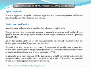 Santosh Kumar Narla, Ph.D: santosh_narla@yahoo.com 9
Process Validation of Pharmaceutical Drug Products
Hybrid approach
A hybrid approach using the traditional approach and continuous process verification
for different production steps can also be used.
Design space verification
A design space will normally be developed at laboratory or pilot scale.
During scale-up the commercial process is generally conducted and validated in a
specific area of the design space, defined as the target interval or Normal Operating
Range (NOR).
All product quality attributes are still being met in the new area of operation within the
design space: termed as ‘design space verification’.
Depending on the change and the extent of movement within the design space (i.e.
within NOR or new area of design space) protocols for verification may include controls
of quality attributes (QA’s) and process parameters (PP’s).
In principle more than one area of the design space should be verified but a stepwise
approach taking into consideration the need to adjust the NOR within the approved
design space during product lifecycle is acceptable.
 