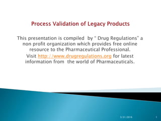 This presentation is compiled by “ Drug Regulations” a
non profit organization which provides free online
resource to the Pharmaceutical Professional.
Visit http://www.drugregulations.org for latest
information from the world of Pharmaceuticals.
3/31/2016 1
 