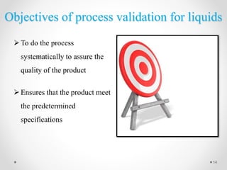 Objectives of process validation for liquids
To do the process
systematically to assure the
quality of the product
Ensures that the product meet
the predetermined
specifications
14
 