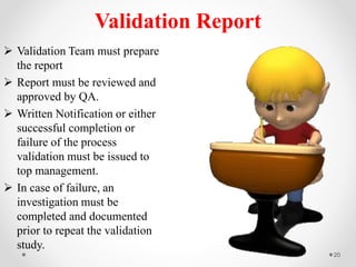 Validation Report
 Validation Team must prepare
the report
 Report must be reviewed and
approved by QA.
 Written Notification or either
successful completion or
failure of the process
validation must be issued to
top management.
 In case of failure, an
investigation must be
completed and documented
prior to repeat the validation
study.
20
 