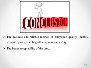  The accurate and reliable method of estimation quality, identity,
strength, purity, stability, effectiveness and safety.
 The better acceptability of the drug.
22
 