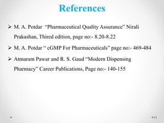 References
 M. A. Potdar “Pharmaceutical Quality Assurance” Nirali
Prakashan, Thired edition, page no:- 8.20-8.22
 M. A. Potdar “ cGMP For Pharmaceuticals” page no:- 469-484
 Atmaram Pawar and R. S. Gaud “Modern Dispensing
Pharmacy” Career Publications, Page no:- 140-155
23
 