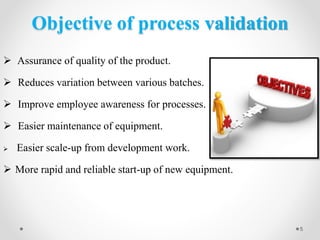 Objective of process validation
 Assurance of quality of the product.
 Reduces variation between various batches.
 Improve employee awareness for processes.
 Easier maintenance of equipment.
 Easier scale-up from development work.
 More rapid and reliable start-up of new equipment.
5
 