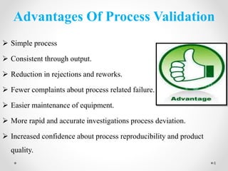 Advantages Of Process Validation
 Simple process
 Consistent through output.
 Reduction in rejections and reworks.
 Fewer complaints about process related failure.
 Easier maintenance of equipment.
 More rapid and accurate investigations process deviation.
 Increased confidence about process reproducibility and product
quality.
6
 