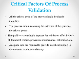 Critical Factors Of Process
Validation
 All the critical point of the process should be clearly
identified.
 The process should run using the extremes of the system at
the critical points.
 The quality system should support the validation effort by way
of document control, preventive maintenance, calibration, etc.
 Adequate data are required to provide statistical support to
demonstrate product consistency.
7
 