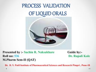 PROCESS VALIDATION
OF LIQUID ORALS
Presented by :- Sachin R. Naksakhare
Roll no: 536
M.Pharm Sem-II (QAT)
Guide by:-
Dr. Rupali Kale
Dr. D. Y. Patil Institute of Pharmaceutical Sciences and Research Pimpri , Pune-18
1
 