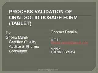 By:
Shoab Malek
Certified Quality
Auditor & Pharma
Consultant
Contact Details:
Email:
Shoab.malek@gmail.com
Mobile:
+91 9638069084
shoab.malek@gmail.com
1
PROCESS VALIDATION OF
ORAL SOLID DOSAGE FORM
(TABLET)
 