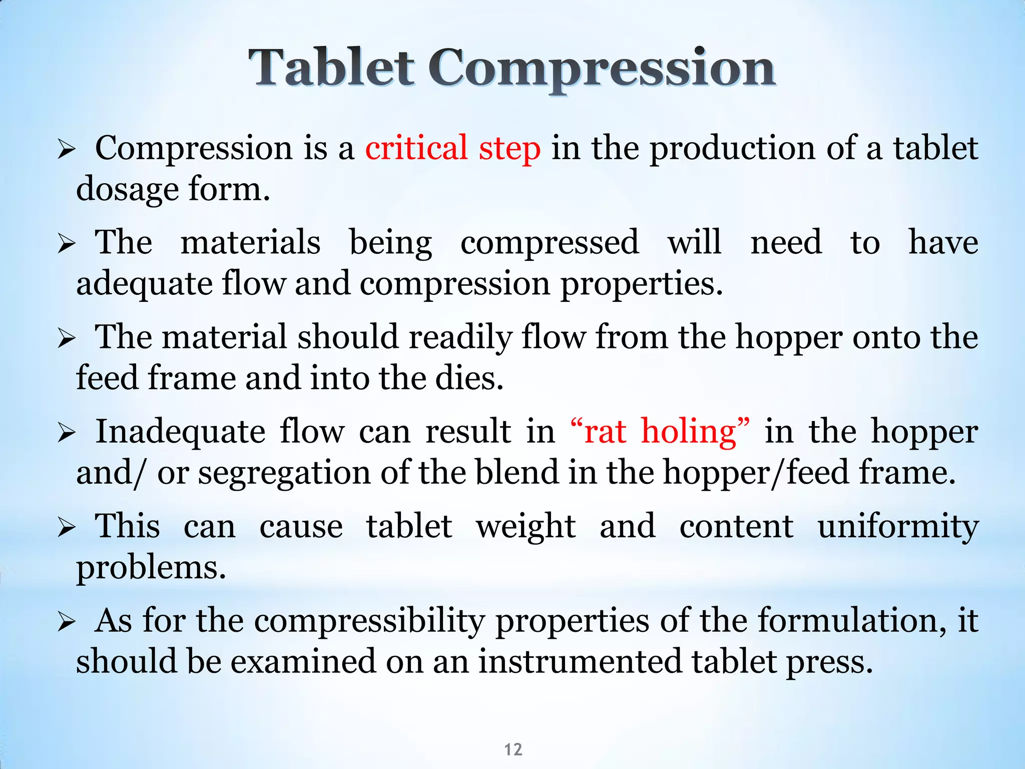 12
 Compression is a critical step in the production of a tablet
dosage form.
 The materials being compressed will need to have
adequate flow and compression properties.
 The material should readily flow from the hopper onto the
feed frame and into the dies.
 Inadequate flow can result in “rat holing” in the hopper
and/ or segregation of the blend in the hopper/feed frame.
 This can cause tablet weight and content uniformity
problems.
 As for the compressibility properties of the formulation, it
should be examined on an instrumented tablet press.
 