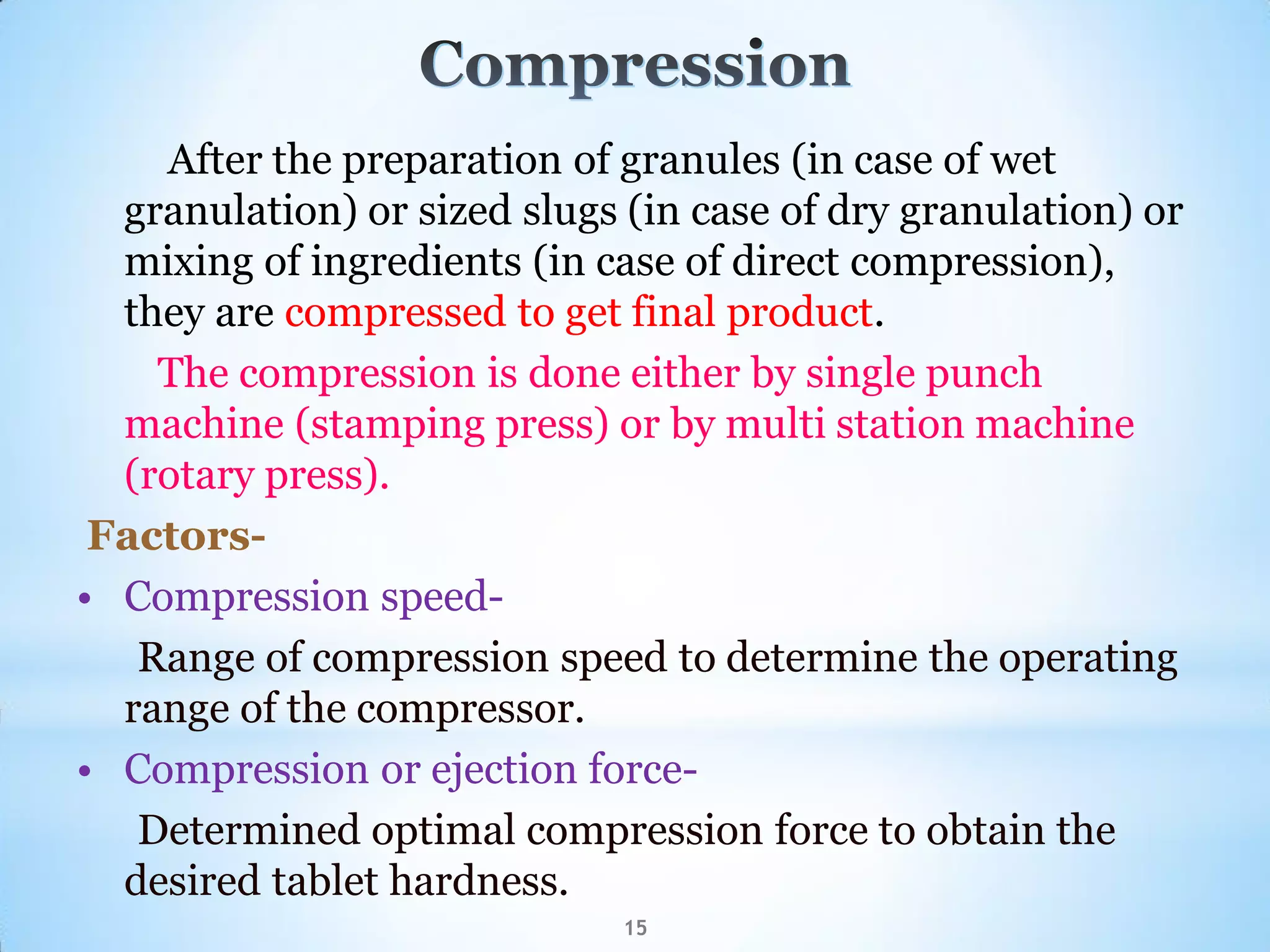 After the preparation of granules (in case of wet
granulation) or sized slugs (in case of dry granulation) or
mixing of ingredients (in case of direct compression),
they are compressed to get final product.
The compression is done either by single punch
machine (stamping press) or by multi station machine
(rotary press).
Factors-
• Compression speed-
Range of compression speed to determine the operating
range of the compressor.
• Compression or ejection force-
Determined optimal compression force to obtain the
desired tablet hardness.
15
 