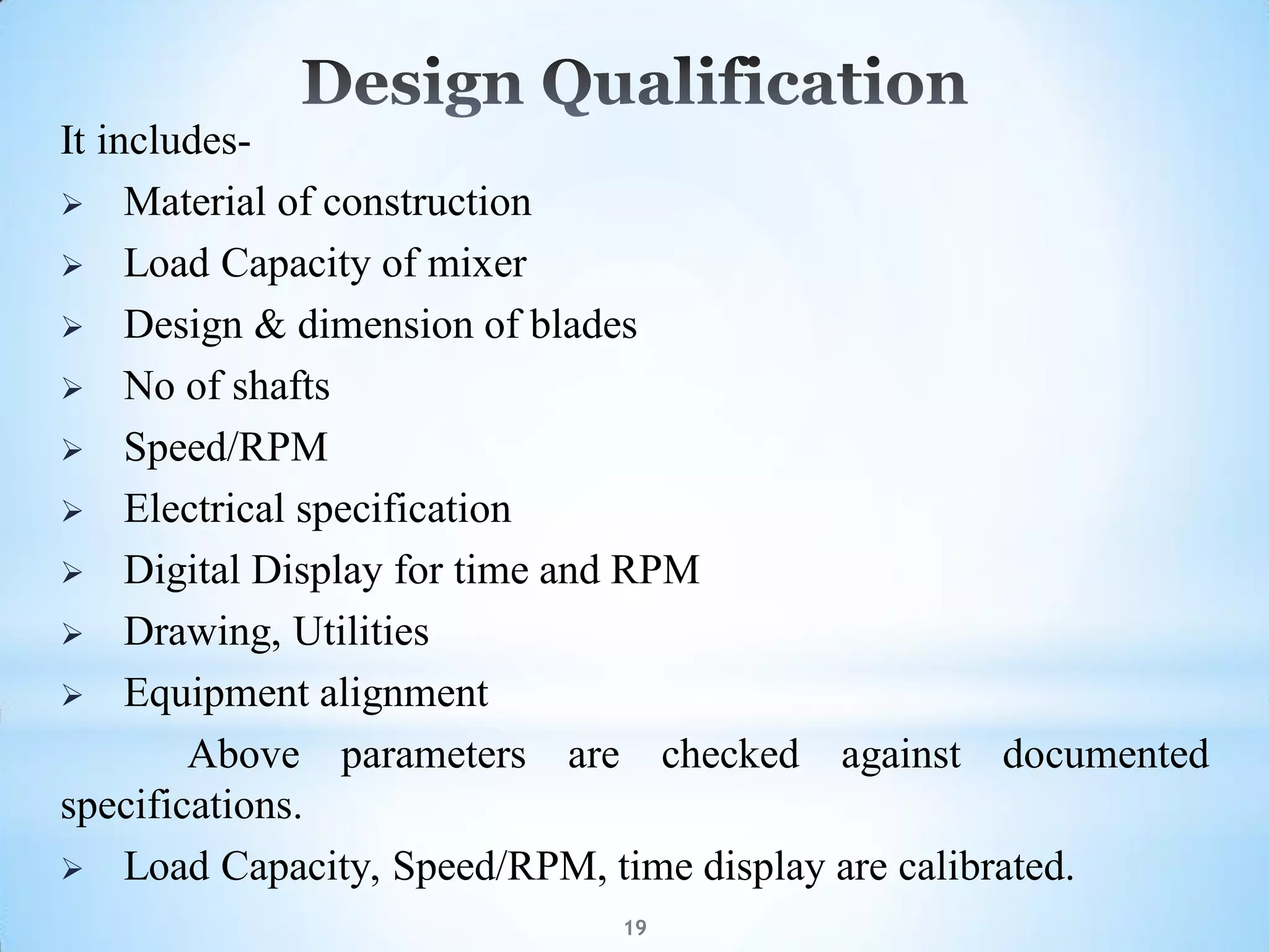 19
It includes-
 Material of construction
 Load Capacity of mixer
 Design & dimension of blades
 No of shafts
 Speed/RPM
 Electrical specification
 Digital Display for time and RPM
 Drawing, Utilities
 Equipment alignment
Above parameters are checked against documented
specifications.
 Load Capacity, Speed/RPM, time display are calibrated.
 