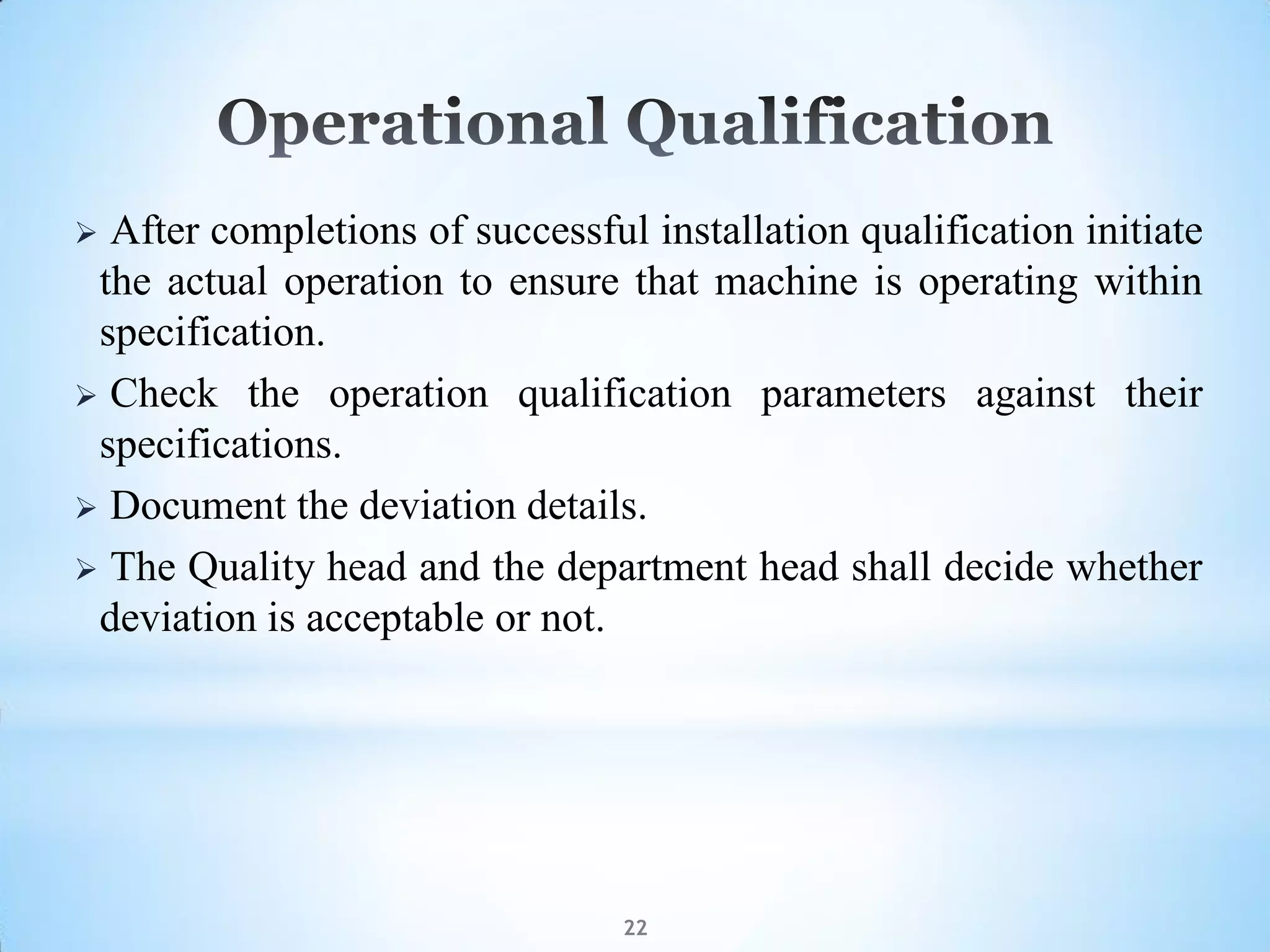 22
 After completions of successful installation qualification initiate
the actual operation to ensure that machine is operating within
specification.
 Check the operation qualification parameters against their
specifications.
 Document the deviation details.
 The Quality head and the department head shall decide whether
deviation is acceptable or not.
 