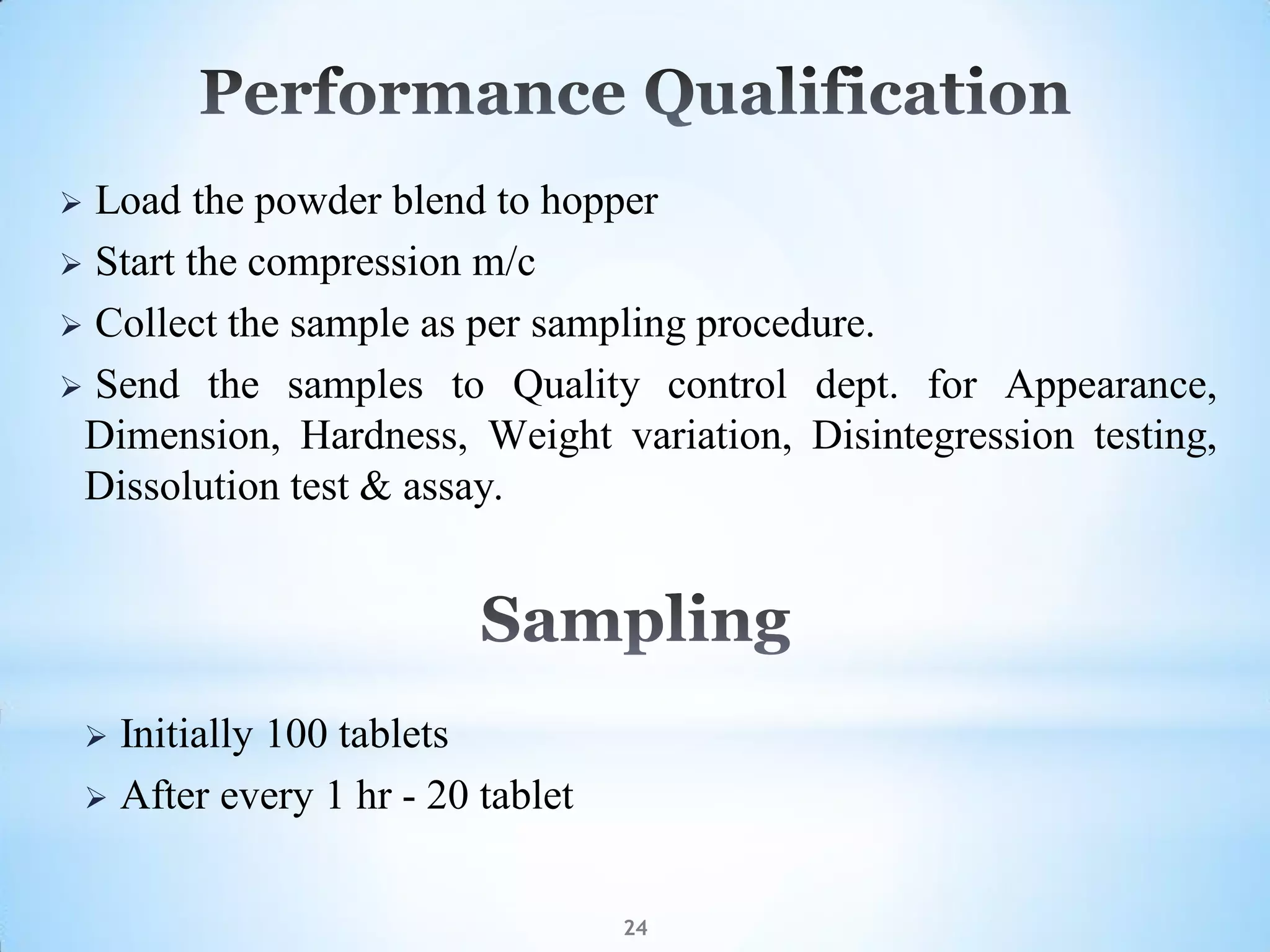 24
 Load the powder blend to hopper
 Start the compression m/c
 Collect the sample as per sampling procedure.
 Send the samples to Quality control dept. for Appearance,
Dimension, Hardness, Weight variation, Disintegression testing,
Dissolution test & assay.
 Initially 100 tablets
 After every 1 hr - 20 tablet
 