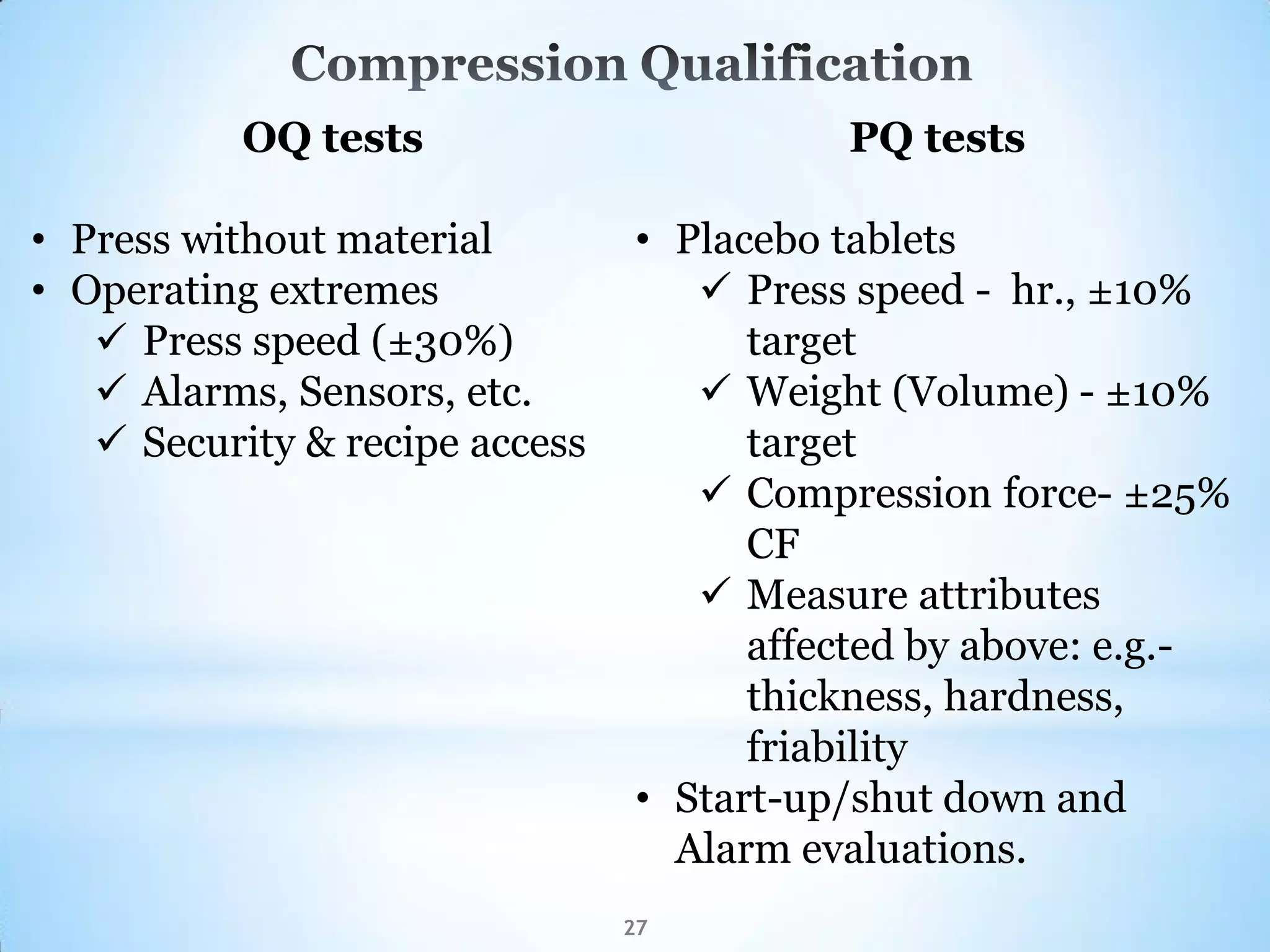 27
OQ tests
• Press without material
• Operating extremes
 Press speed (±30%)
 Alarms, Sensors, etc.
 Security & recipe access
PQ tests
• Placebo tablets
 Press speed - hr., ±10%
target
 Weight (Volume) - ±10%
target
 Compression force- ±25%
CF
 Measure attributes
affected by above: e.g.-
thickness, hardness,
friability
• Start-up/shut down and
Alarm evaluations.
 