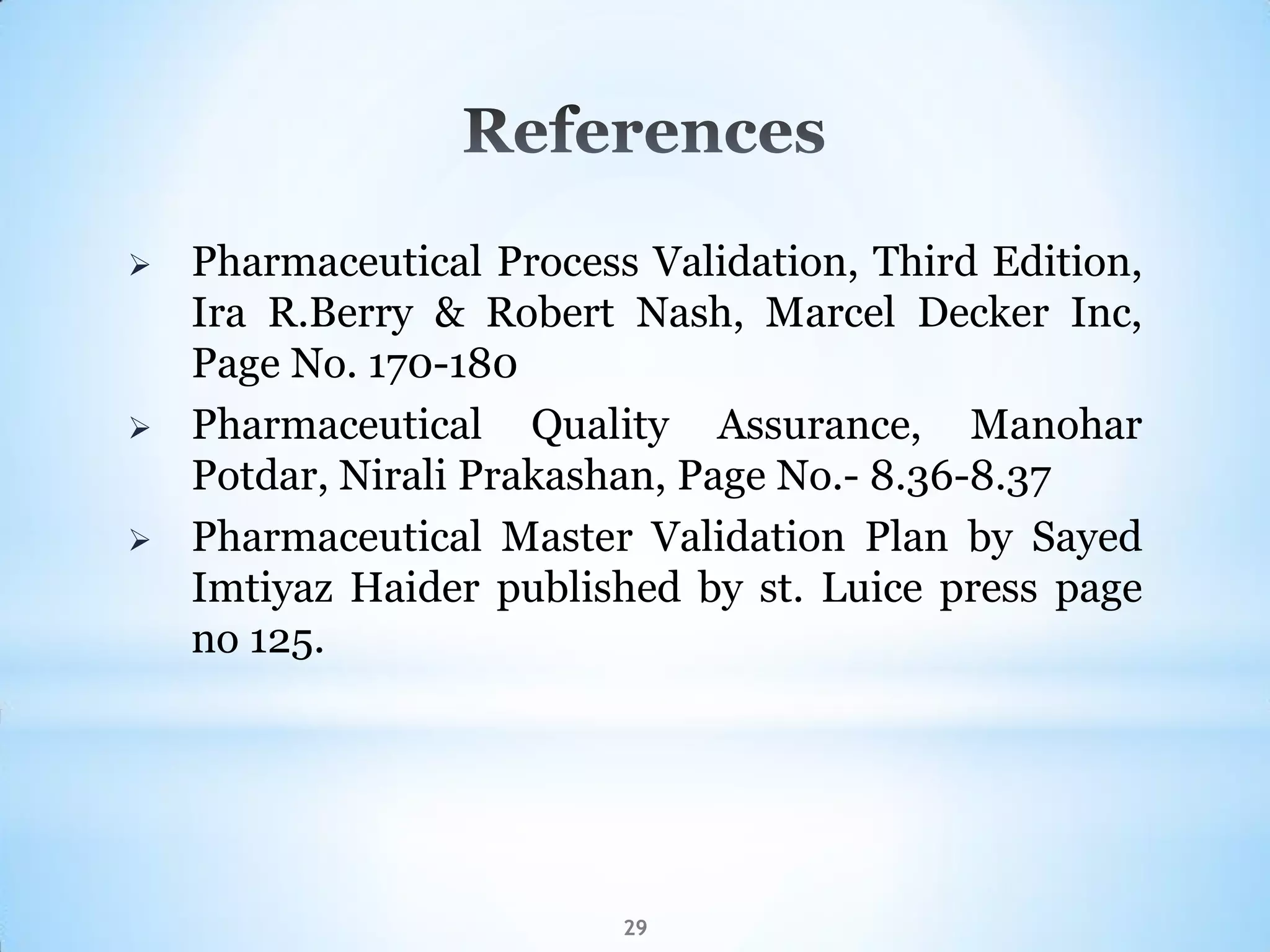 29
 Pharmaceutical Process Validation, Third Edition,
Ira R.Berry & Robert Nash, Marcel Decker Inc,
Page No. 170-180
 Pharmaceutical Quality Assurance, Manohar
Potdar, Nirali Prakashan, Page No.- 8.36-8.37
 Pharmaceutical Master Validation Plan by Sayed
Imtiyaz Haider published by st. Luice press page
no 125.
 