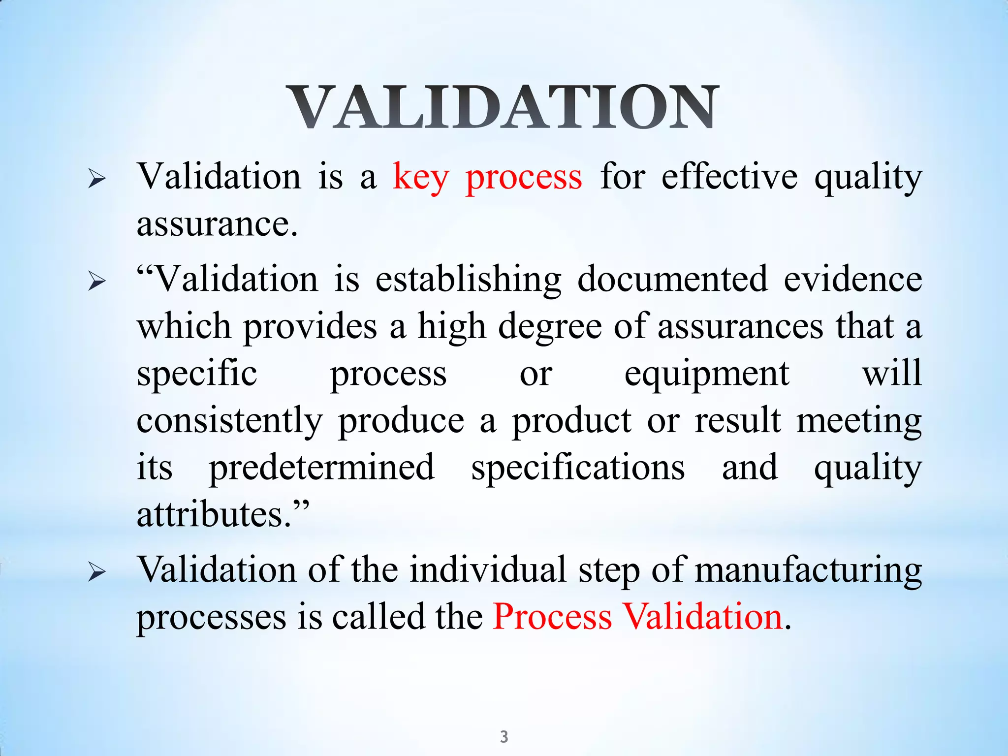  Validation is a key process for effective quality
assurance.
 “Validation is establishing documented evidence
which provides a high degree of assurances that a
specific process or equipment will
consistently produce a product or result meeting
its predetermined specifications and quality
attributes.”
 Validation of the individual step of manufacturing
processes is called the Process Validation.
3
 