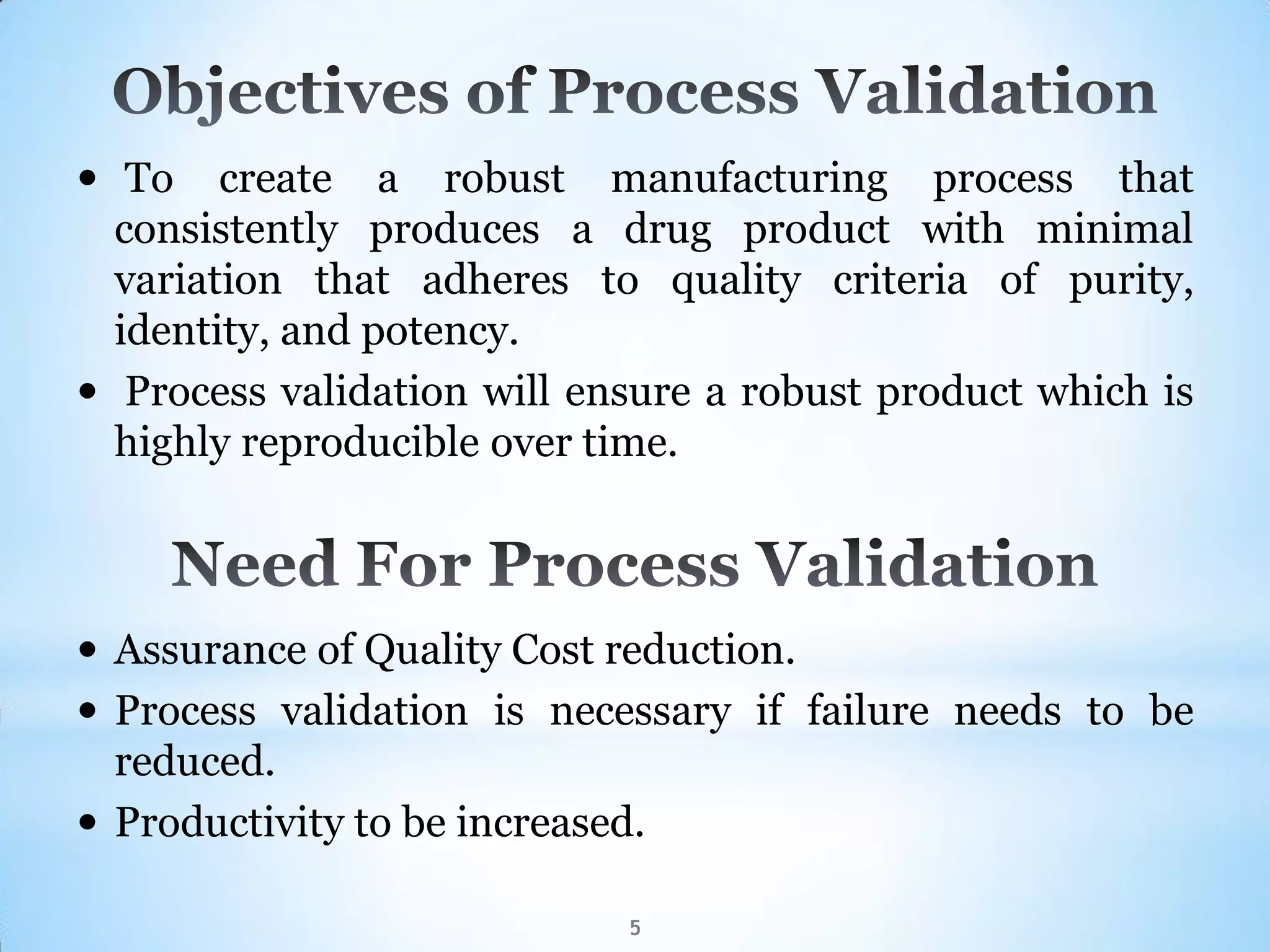  To create a robust manufacturing process that
consistently produces a drug product with minimal
variation that adheres to quality criteria of purity,
identity, and potency.
 Process validation will ensure a robust product which is
highly reproducible over time.
5
 Assurance of Quality Cost reduction.
 Process validation is necessary if failure needs to be
reduced.
 Productivity to be increased.
 