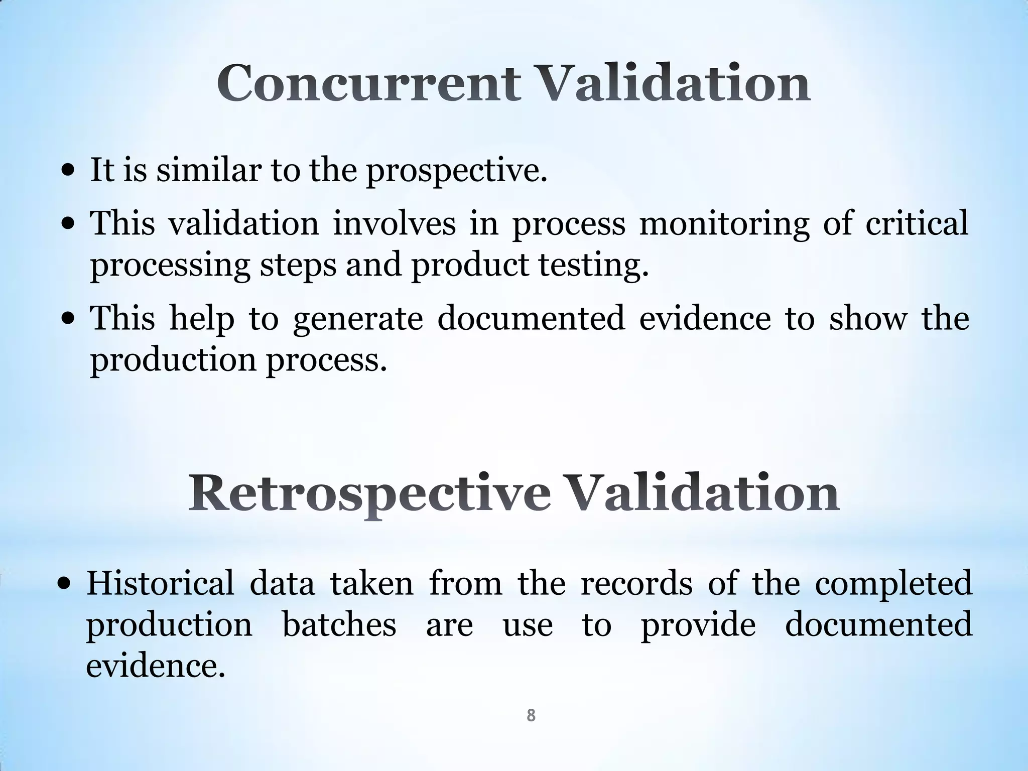 8
 It is similar to the prospective.
 This validation involves in process monitoring of critical
processing steps and product testing.
 This help to generate documented evidence to show the
production process.
 Historical data taken from the records of the completed
production batches are use to provide documented
evidence.
 
